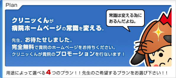Plan
クリニッくんが病院ホームページの常識を変える。
先生。お待たせしました。
完全無料で貴院のホームページをお持ちください。
クリニッくんが貴院のプロモーションを行ないます!
用途によって選べる4つのプラン!!
先生のご希望するプランをお選び下さい!!