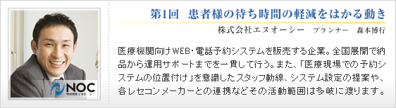 第1回 患者様の待ち時間の軽減をはかる動き
株式会社エヌオーシー プランナー 森本博行
医療機関向けWEB・電話予約システムを販売する企業。
全国展開で納品から運用サポートまでを一貫して行う。
また、「医療現場での予約システムの位置付け」を
意識したスタッフ動線、システム設定の提案や、
各レセコンメーカーとの連携など
その活動範囲は多岐に渡ります。